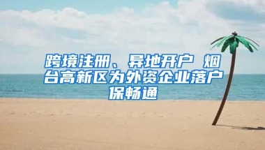 跨境注冊、異地開戶 煙臺高新區(qū)為外資企業(yè)落戶保暢通