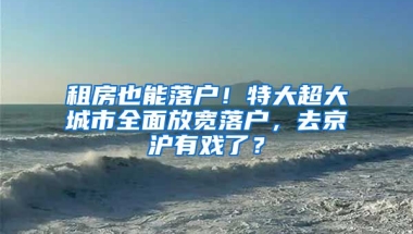 租房也能落戶！特大超大城市全面放寬落戶，去京滬有戲了？