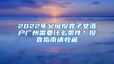 2022年父母投靠子女落戶廣州需要什么條件？投靠指南請(qǐng)收藏