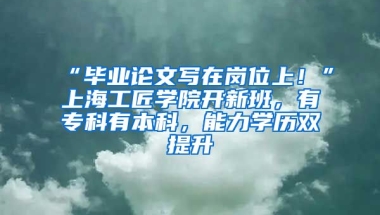 “畢業(yè)論文寫在崗位上！”上海工匠學(xué)院開新班，有?？朴斜究疲芰W(xué)歷雙提升