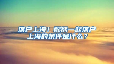 落戶上海！配偶一起落戶上海的條件是什么？