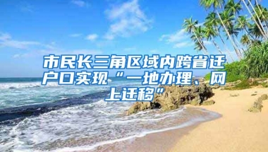 市民長(zhǎng)三角區(qū)域內(nèi)跨省遷戶口實(shí)現(xiàn)“一地辦理、網(wǎng)上遷移”