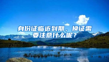 身份證臨近到期，換證需要注意什么呢？