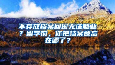 不存放檔案回國無法就業(yè)？留學(xué)前，你把檔案遺忘在哪了？