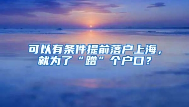 可以有條件提前落戶(hù)上海，就為了“蹭”個(gè)戶(hù)口？