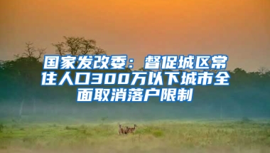 國家發(fā)改委：督促城區(qū)常住人口300萬以下城市全面取消落戶限制