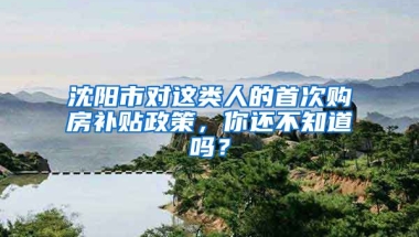 沈陽市對這類人的首次購房補貼政策，你還不知道嗎？