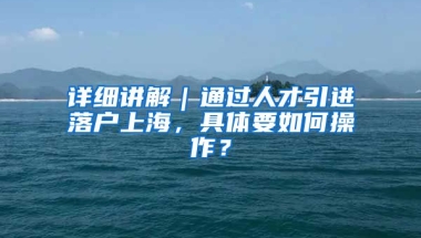 詳細(xì)講解｜通過人才引進(jìn)落戶上海，具體要如何操作？