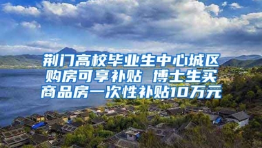 荊門高校畢業(yè)生中心城區(qū)購房可享補貼 博士生買商品房一次性補貼10萬元