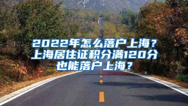 2022年怎么落戶上海？上海居住證積分滿120分也能落戶上海？