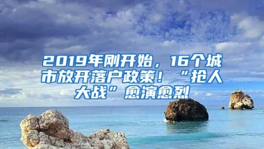 2019年剛開始，16個(gè)城市放開落戶政策！“搶人大戰(zhàn)”愈演愈烈