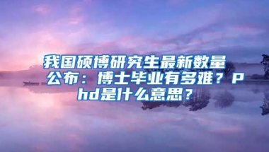 我國碩博研究生最新數(shù)量公布：博士畢業(yè)有多難？Phd是什么意思？