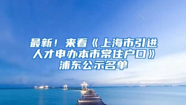 最新！來看《上海市引進人才申辦本市常住戶口》浦東公示名單