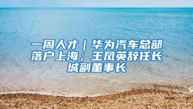 一周人才｜華為汽車總部落戶上海；王鳳英辭任長城副董事長