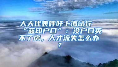 人大代表呼吁上海試行“藍印戶口”：沒戶口買不了房，人才流失怎么辦？