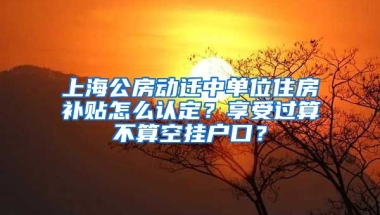 上海公房動遷中單位住房補貼怎么認(rèn)定？享受過算不算空掛戶口？