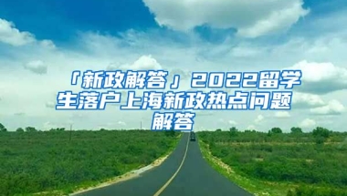 「新政解答」2022留學(xué)生落戶上海新政熱點(diǎn)問(wèn)題解答