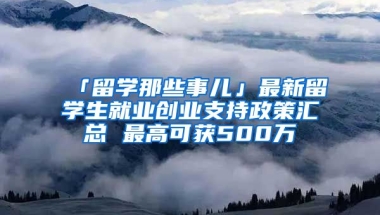 「留學(xué)那些事兒」最新留學(xué)生就業(yè)創(chuàng)業(yè)支持政策匯總 最高可獲500萬