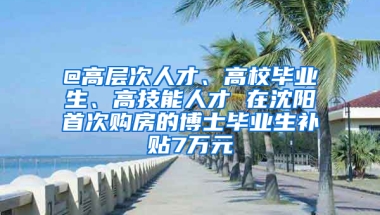 @高層次人才、高校畢業(yè)生、高技能人才 在沈陽首次購房的博士畢業(yè)生補(bǔ)貼7萬元