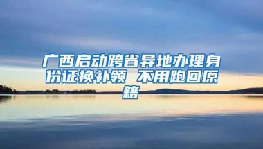 廣西啟動跨省異地辦理身份證換補領 不用跑回原籍