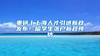 重磅丨上海人才引進(jìn)新政發(fā)布！留學(xué)生落戶新政預(yù)估