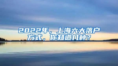 2022年，上海六大落戶方式，你知道幾種？