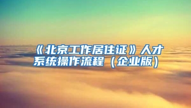 《北京工作居住證》人才系統(tǒng)操作流程（企業(yè)版）