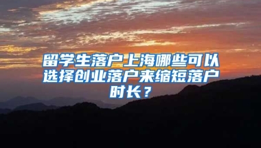 留學(xué)生落戶上海哪些可以選擇創(chuàng)業(yè)落戶來縮短落戶時長？