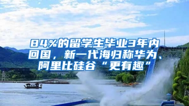 84%的留學(xué)生畢業(yè)3年內(nèi)回國，新一代海歸稱華為、阿里比硅谷“更有趣”