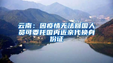 云南：因疫情無法回國人員可委托國內(nèi)近親代換身份證