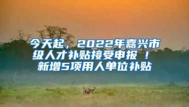 今天起，2022年嘉興市級人才補貼接受申報 ! 新增5項用人單位補貼