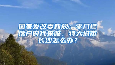 國家發(fā)改委新規(guī)：零門檻落戶時(shí)代來臨，特大城市長沙怎么辦？