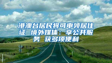 港澳臺(tái)居民將可申領(lǐng)居住證 境外媒體：享公共服務(wù) 獲多項(xiàng)便利