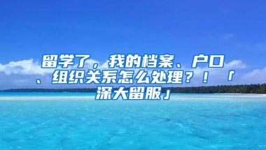 留學(xué)了，我的檔案、戶口、組織關(guān)系怎么處理？！「深大留服」