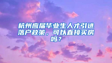 杭州應(yīng)屆畢業(yè)生人才引進(jìn)落戶政策，可以直接買房嗎？