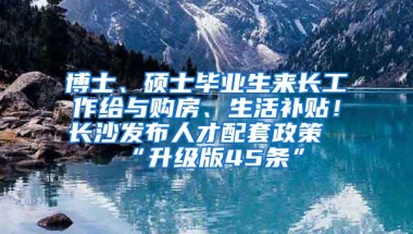 博士、碩士畢業(yè)生來長工作給與購房、生活補(bǔ)貼！長沙發(fā)布人才配套政策“升級版45條”