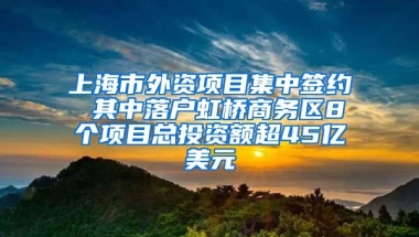 上海市外資項目集中簽約 其中落戶虹橋商務區(qū)8個項目總投資額超45億美元