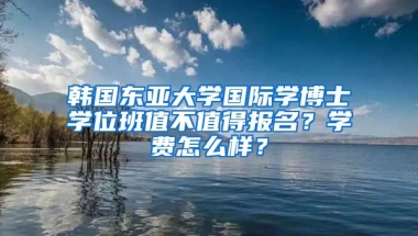 韓國東亞大學(xué)國際學(xué)博士學(xué)位班值不值得報(bào)名？學(xué)費(fèi)怎么樣？