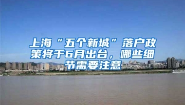 上?！拔鍌€新城”落戶政策將于6月出臺，哪些細節(jié)需要注意