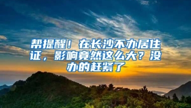 幫提醒！在長(zhǎng)沙不辦居住證，影響竟然這么大？沒辦的趕緊了