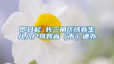 即日起 長(zhǎng)三角區(qū)域新生兒入戶可跨?。ㄊ校┩ㄞk