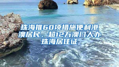 珠海推60項(xiàng)措施便利港澳居民，超12萬澳門人辦珠海居住證