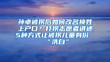 孫卓被拐后如何改名換姓上戶口？打拐志愿者講述5種方式讓被拐兒童身份“洗白”