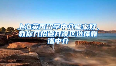 上海英國留學(xué)中介哪家好，教你幾招避開誤區(qū)選擇靠譜中介