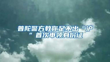 普陀警方教你足不出“滬”首次申領(lǐng)身份證