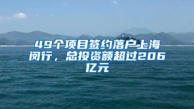 49個項目簽約落戶上海閔行，總投資額超過206億元