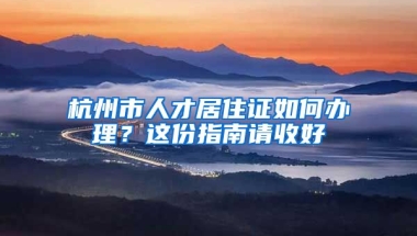 杭州市人才居住證如何辦理？這份指南請(qǐng)收好