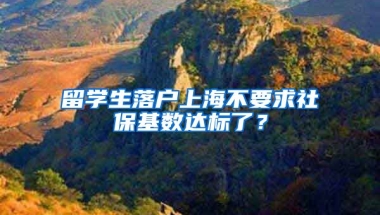 留學(xué)生落戶(hù)上海不要求社?；鶖?shù)達(dá)標(biāo)了？