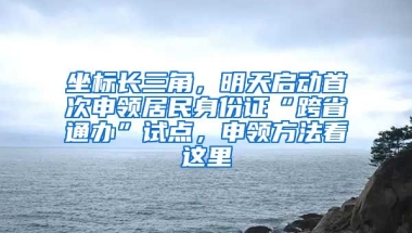 坐標長三角，明天啟動首次申領居民身份證“跨省通辦”試點，申領方法看這里