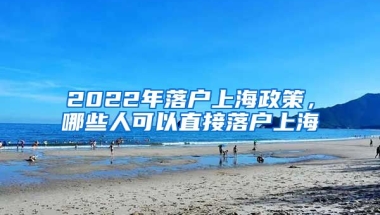 2022年落戶上海政策，哪些人可以直接落戶上海